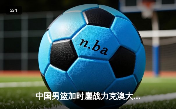 中国男篮加时鏖战力克澳大利亚，周琦28+15制霸内线 - 2