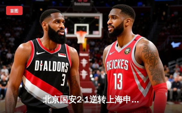 北京国安2-1逆转上海申花，张玉宁补时绝杀引爆工体激情