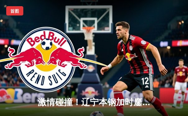 激情碰撞！辽宁本钢加时鏖战力克广东东莞大益，总比分2-1领先