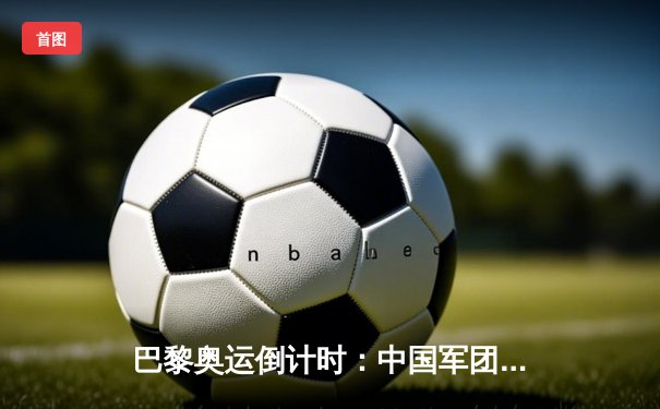巴黎奥运倒计时：中国军团备战透视与金牌战略新布局